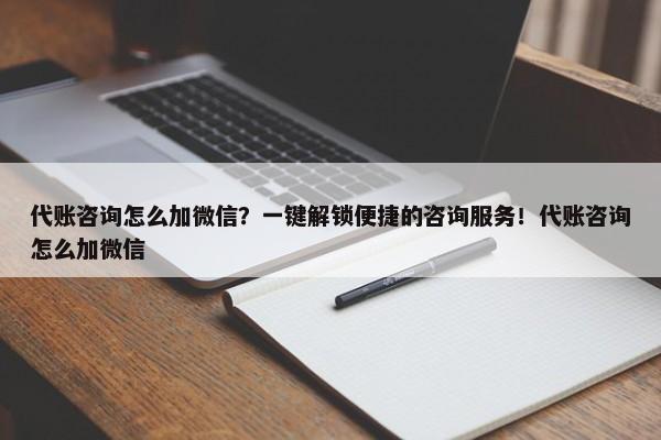 代账咨询怎么加微信？一键解锁便捷的咨询服务！代账咨询怎么加微信