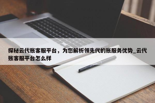 探秘云代账客服平台，为您解析领先代的账服务优势_云代账客服平台怎么样