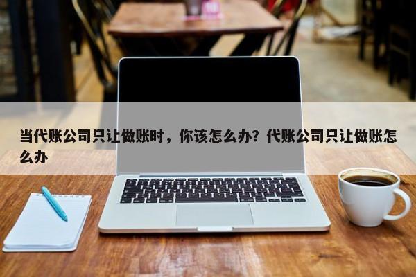 当代账公司只让做账时，你该怎么办？代账公司只让做账怎么办