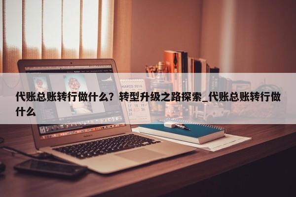 代账总账转行做什么？转型升级之路探索_代账总账转行做什么