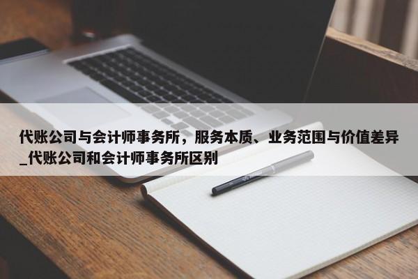 代账公司与会计师事务所，服务本质、业务范围与价值差异_代账公司和会计师事务所区别