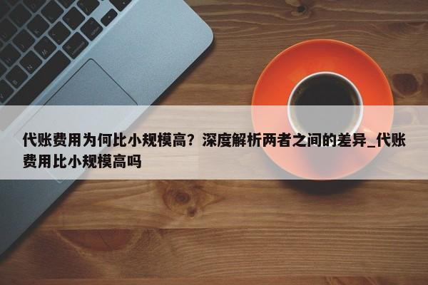 代账费用为何比小规模高？深度解析两者之间的差异_代账费用比小规模高吗