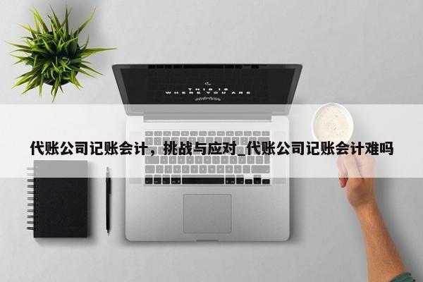 代账公司记账会计，挑战与应对_代账公司记账会计难吗