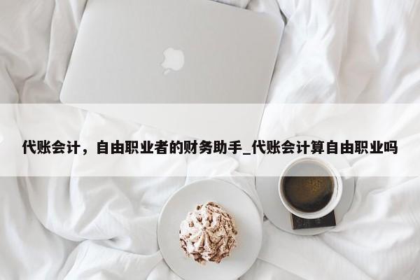 代账会计，自由职业者的财务助手_代账会计算自由职业吗