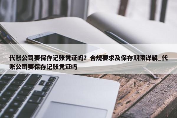 代账公司要保存记账凭证吗？合规要求及保存期限详解_代账公司要保存记账凭证吗