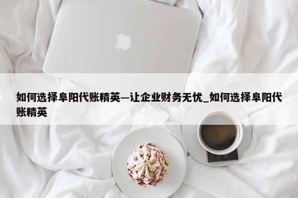 如何选择阜阳代账精英—让企业财务无忧_如何选择阜阳代账精英