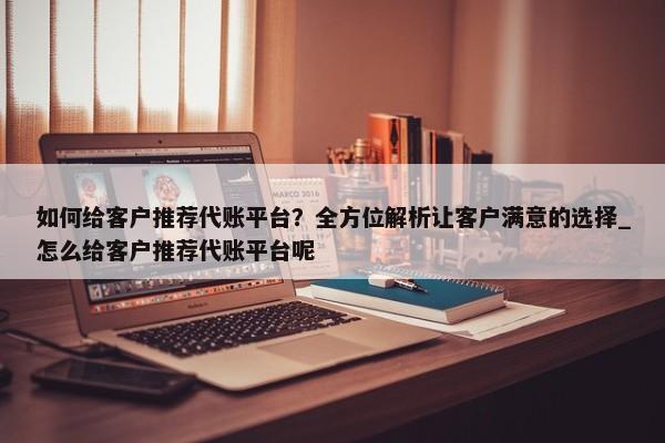 如何给客户推荐代账平台？全方位解析让客户满意的选择_怎么给客户推荐代账平台呢