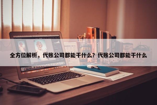 全方位解析，代账公司都能干什么？代账公司都能干什么