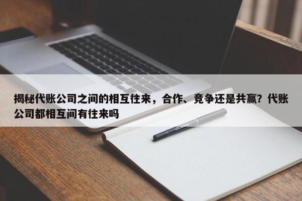 揭秘代账公司之间的相互往来，合作、竞争还是共赢？代账公司都相互间有往来吗