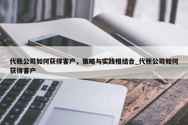 代账公司如何获得客户，策略与实践相结合_代账公司如何获得客户