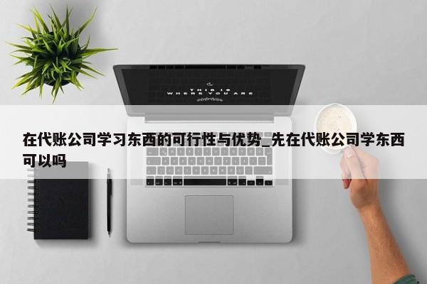 在代账公司学习东西的可行性与优势_先在代账公司学东西可以吗