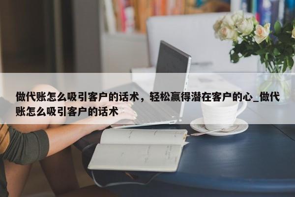 做代账怎么吸引客户的话术，轻松赢得潜在客户的心_做代账怎么吸引客户的话术