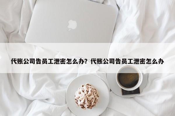 代账公司告员工泄密怎么办？代账公司告员工泄密怎么办