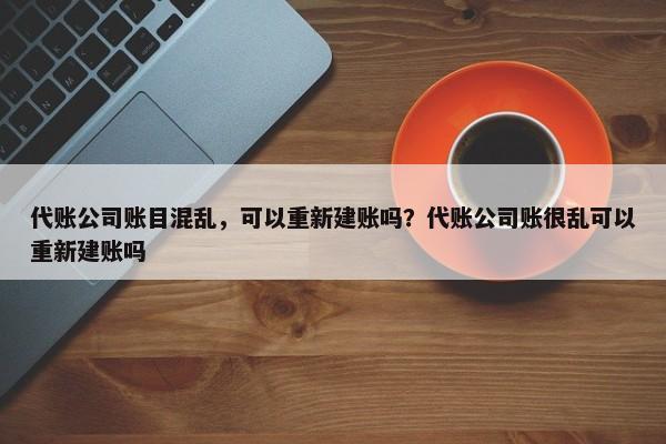 代账公司账目混乱，可以重新建账吗？代账公司账很乱可以重新建账吗