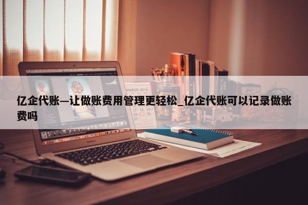 亿企代账—让做账费用管理更轻松_亿企代账可以记录做账费吗