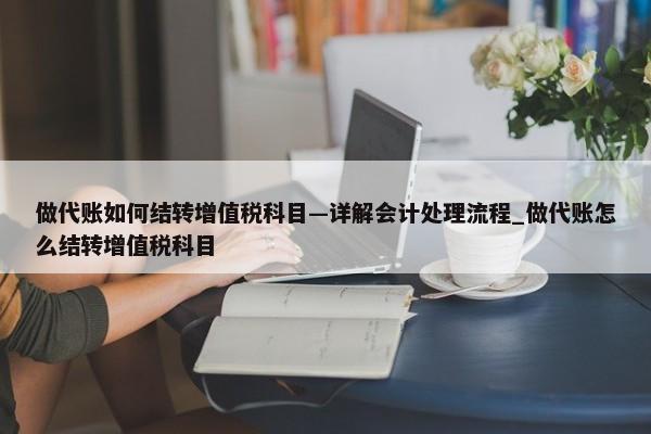 做代账如何结转增值税科目—详解会计处理流程_做代账怎么结转增值税科目