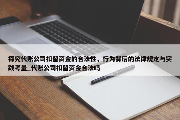 探究代账公司扣留资金的合法性，行为背后的法律规定与实践考量_代账公司扣留资金合法吗