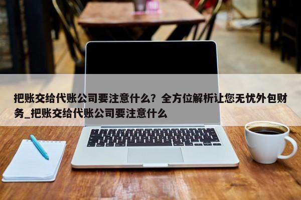 把账交给代账公司要注意什么？全方位解析让您无忧外包财务_把账交给代账公司要注意什么