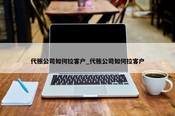 代账公司如何拉客户_代账公司如何拉客户