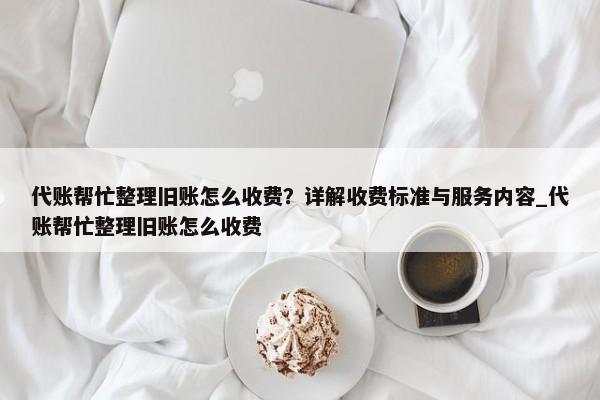 代账帮忙整理旧账怎么收费？详解收费标准与服务内容_代账帮忙整理旧账怎么收费