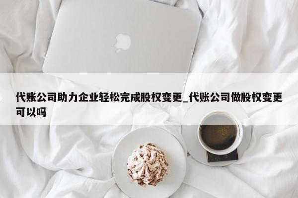 代账公司助力企业轻松完成股权变更_代账公司做股权变更可以吗