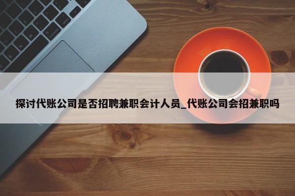 探讨代账公司是否招聘兼职会计人员_代账公司会招兼职吗