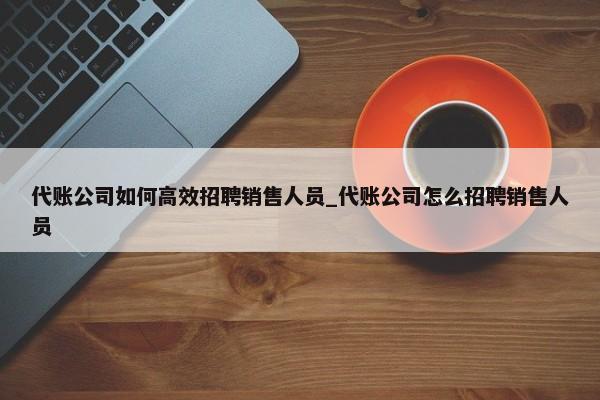 代账公司如何高效招聘销售人员_代账公司怎么招聘销售人员