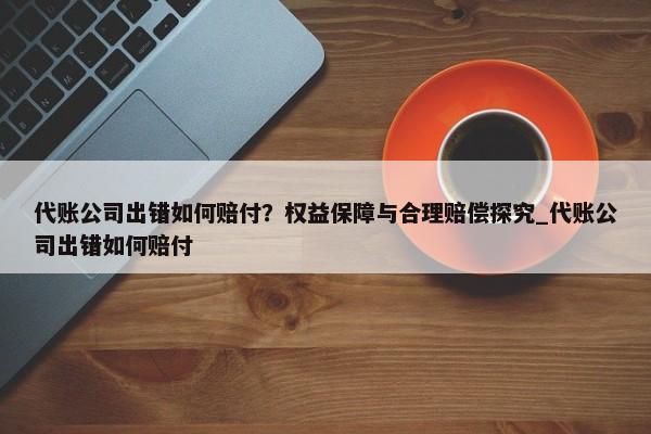 代账公司出错如何赔付？权益保障与合理赔偿探究_代账公司出错如何赔付