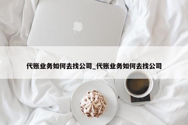 代账业务如何去找公司_代账业务如何去找公司