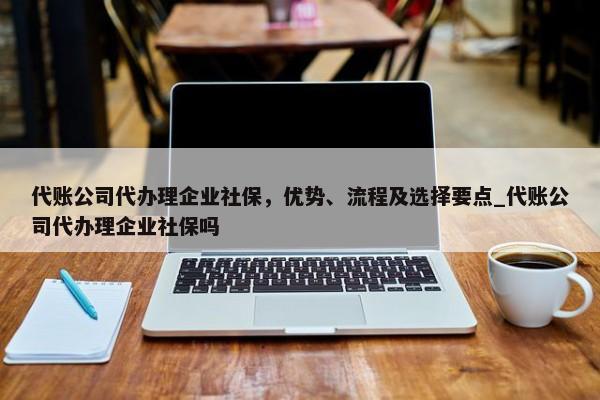 代账公司代办理企业社保，优势、流程及选择要点_代账公司代办理企业社保吗