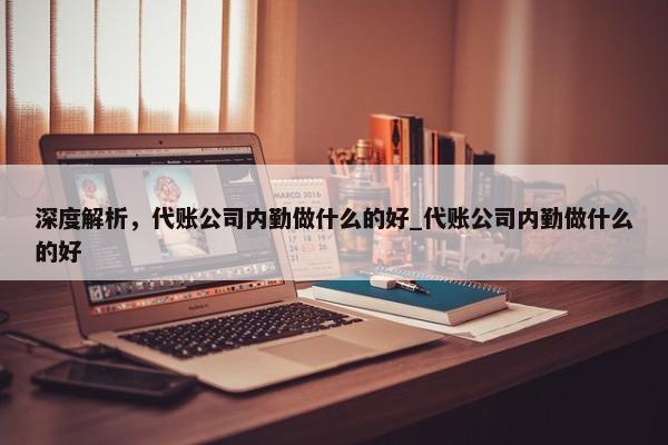 深度解析，代账公司内勤做什么的好_代账公司内勤做什么的好