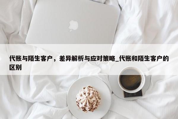 代账与陌生客户，差异解析与应对策略_代账和陌生客户的区别