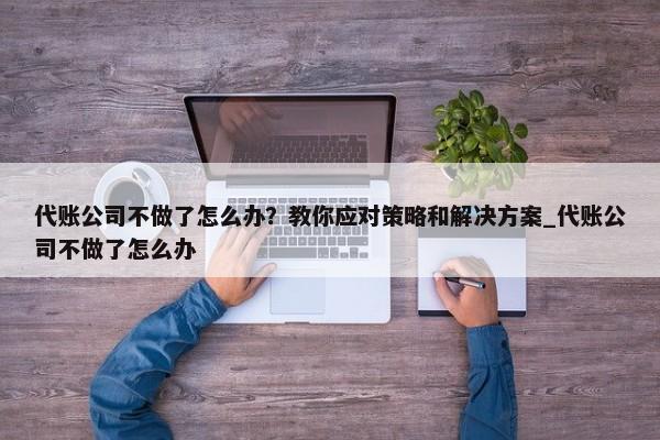 代账公司不做了怎么办？教你应对策略和解决方案_代账公司不做了怎么办