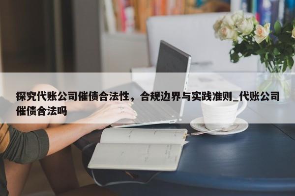 探究代账公司催债合法性，合规边界与实践准则_代账公司催债合法吗