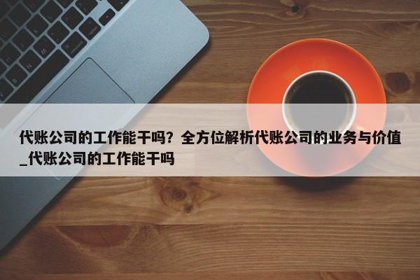 代账公司的工作能干吗？全方位解析代账公司的业务与价值_代账公司的工作能干吗