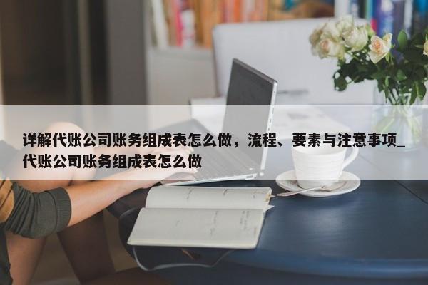 详解代账公司账务组成表怎么做，流程、要素与注意事项_代账公司账务组成表怎么做