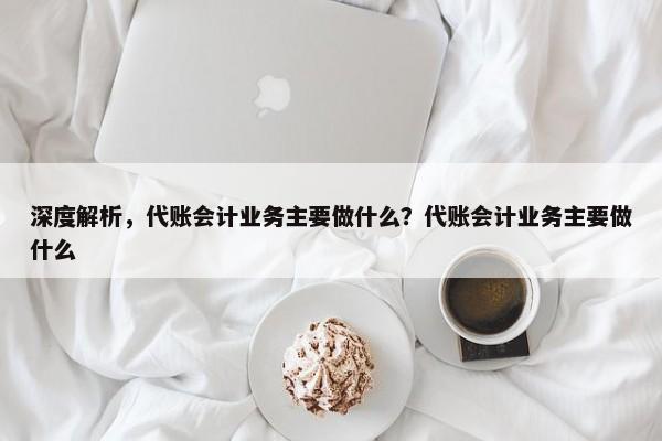 深度解析，代账会计业务主要做什么？代账会计业务主要做什么