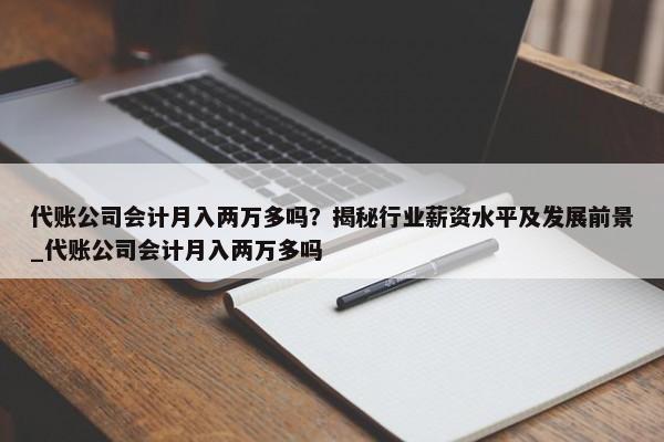 代账公司会计月入两万多吗？揭秘行业薪资水平及发展前景_代账公司会计月入两万多吗