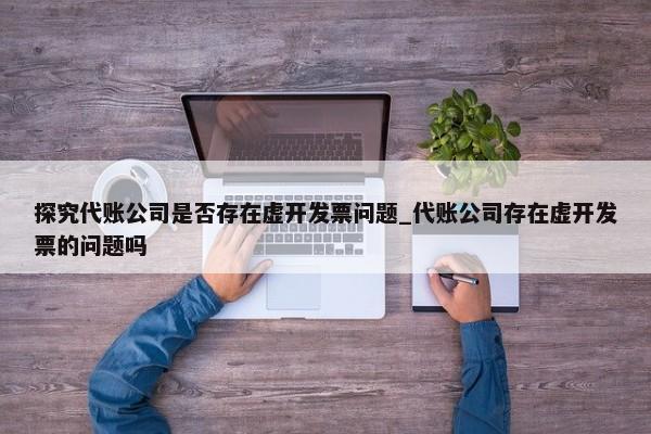 探究代账公司是否存在虚开发票问题_代账公司存在虚开发票的问题吗