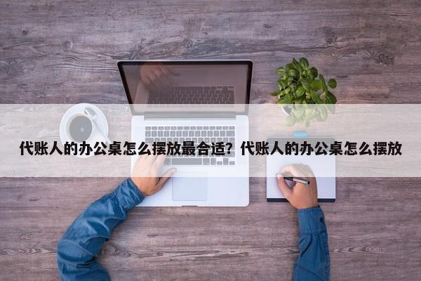 代账人的办公桌怎么摆放最合适？代账人的办公桌怎么摆放