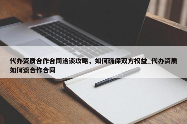 代办资质合作合同洽谈攻略，如何确保双方权益_代办资质如何谈合作合同