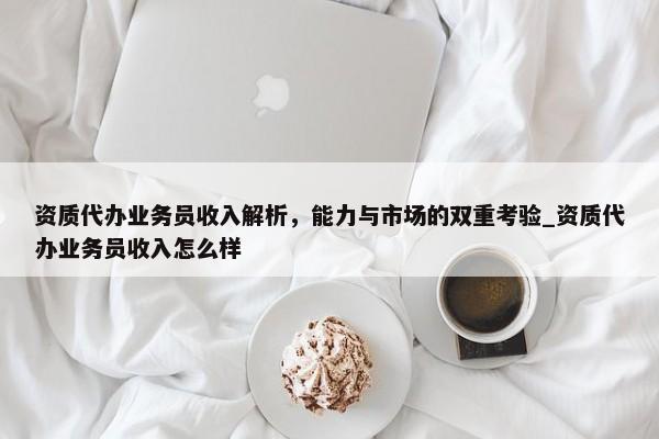 资质代办业务员收入解析，能力与市场的双重考验_资质代办业务员收入怎么样