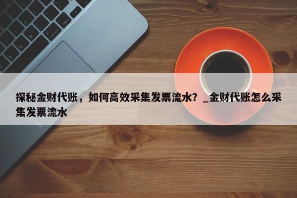 探秘金财代账，如何高效采集发票流水？_金财代账怎么采集发票流水