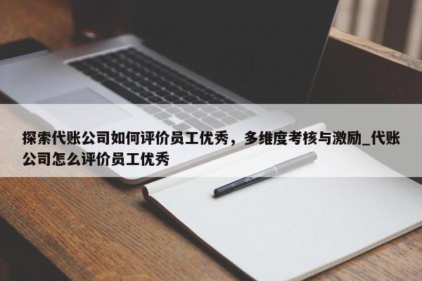 探索代账公司如何评价员工优秀，多维度考核与激励_代账公司怎么评价员工优秀