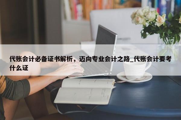 代账会计必备证书解析，迈向专业会计之路_代账会计要考什么证