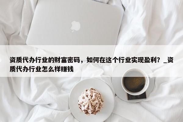 资质代办行业的财富密码，如何在这个行业实现盈利？_资质代办行业怎么样赚钱