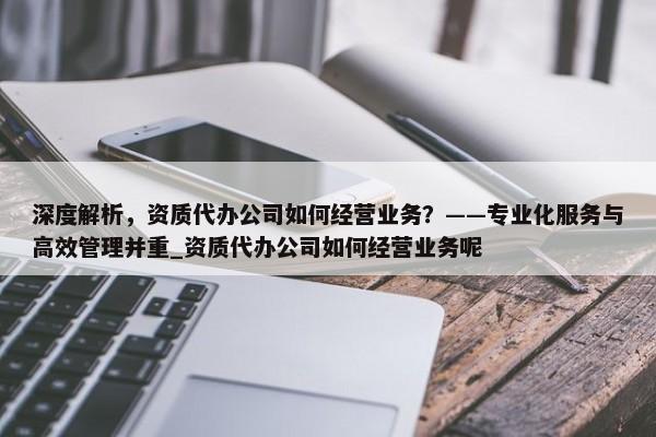 深度解析，资质代办公司如何经营业务？——专业化服务与高效管理并重_资质代办公司如何经营业务呢