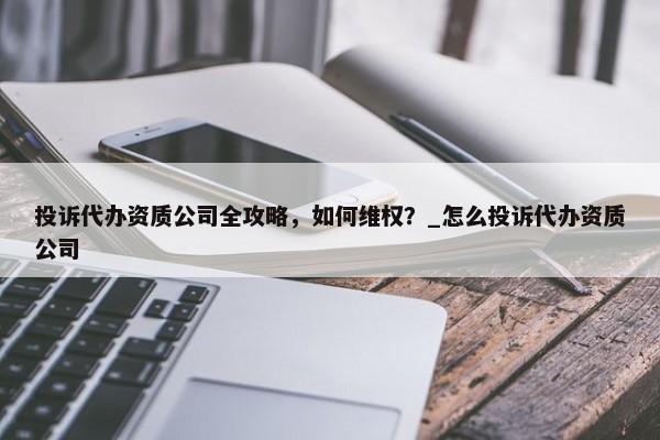 投诉代办资质公司全攻略，如何维权？_怎么投诉代办资质公司