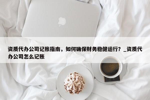 资质代办公司记账指南，如何确保财务稳健运行？_资质代办公司怎么记账