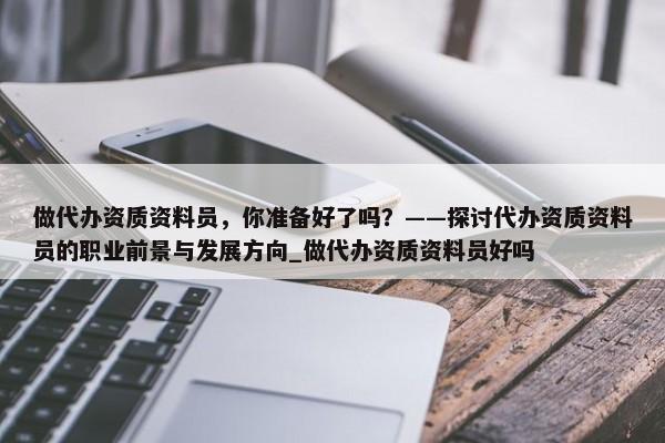 做代办资质资料员，你准备好了吗？——探讨代办资质资料员的职业前景与发展方向_做代办资质资料员好吗